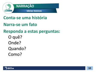 10
NARRAÇÃO
ideias básicas
Conta-se uma história
Narra-se um fato
Responda a estas perguntas:
O quê?
Onde?
Quando?
Como?
 