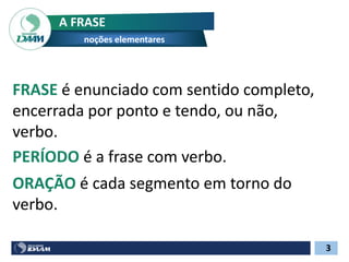 FRASE é enunciado com sentido completo,
encerrada por ponto e tendo, ou não,
verbo.
A FRASE
noções elementares
PERÍODO é a frase com verbo.
ORAÇÃO é cada segmento em torno do
verbo.
3
 