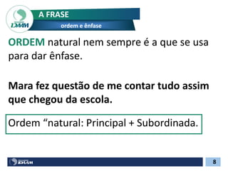 8
A FRASE
ordem e ênfase
ORDEM natural nem sempre é a que se usa
para dar ênfase.
Mara fez questão de me contar tudo assim
que chegou da escola.
Ordem “natural: Principal + Subordinada.
 