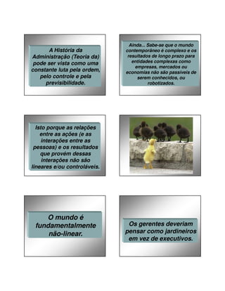 27/01/2014

A História da
Administração (Teoria da)
pode ser vista como uma
constante luta pela ordem,
pelo controle e pela
previsibilidade.

Ainda... Sabe-se que o mundo
contemporâneo é complexo e os
resultados de longo prazo para
entidades complexas como
empresas, mercados ou
economias não são passíveis de
serem conhecidos, ou
robotizados.

Isto porque as relações
entre as ações (e as
interações entre as
pessoas) e os resultados
que provém dessas
interações não são
lineares e/ou controláveis.

O mundo é
fundamentalmente
não-linear.

Os gerentes deveriam
pensar como jardineiros
em vez de executivos.

8

 
