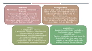 Histamina
• Sintetizada a partir do aminoácido L-
histidina.
• Causa vasodilatação, aumento da
permeabilidade vascular (edema) e
contração da musculatura lisa
(brônquica e gastrointestinal) através da
ativação dos receptores H1.
Cininas
• Polipéptideos naturais
• Promovem aumento da permeabilidade
vascular, indução de inflamação,
quimiotaxia de neutrófilos, vasodilatação,
extravasamento de plasma, dor,
hiperalgesia, ativação do sistema
complemento além de contribuir para a
manutenção da homeostase vascular.
Leucotrienos
• Leucotrienos (LTs) são mediadores
lipídicos derivados do ácido
araquidônico.
• Existem evidências que receptores da
imunidade inata interagem com
receptores para LTs amplificando
funções efetoras de macrófagos.
Prostaglandinas
São um grupo de lipídios produzidos em
locais de dano ou infecção tecidual que
estão envolvidos no tratamento de
lesões e doenças.
Controlam processos como inflamação,
fluxo sanguíneo, formação de coágulos
sanguíneos e indução do parto.
 