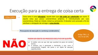 Execução para a entrega de coisa certa
COISA CERTA Coisa certa é coisa infungível, aquele bem que não pode ser substituído por outro. É
aquela coisa que possui características próprios. É individualizada por suas
características. Pode ser imóvel, móvel ou semovente. O devedor será acionado a fim de
satisfazer a obrigação de entregar a coisa devida.
Pressuposto da execução é a sentença condenatória.
NÃO
PODEM SER OBJETO DO PROCESSO EXECUTIVO EM QUESTÃO:
a) O crédito, uma vez que não seja suscetível de posse em sentido
técnico;
b) O dinheiro, que é penhorado e distribuído, e que, como é
essencialmente fungível, não presta a ser objeto de execução
específica direta.
Artigo 784, I, II,
III e IV do CPC
 