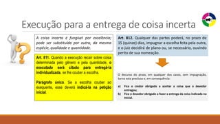 Execução para a entrega de coisa incerta
A coisa incerta é fungível por excelência;
pode ser substituída por outra, da mesma
espécie, qualidade e quantidade.
Art. 811. Quando a execução recair sobre coisa
determinada pelo gênero e pela quantidade, o
executado será citado para entregá-la
individualizada, se lhe couber a escolha.
Parágrafo único. Se a escolha couber ao
exequente, esse deverá indicá-la na petição
inicial.
Art. 812. Qualquer das partes poderá, no prazo de
15 (quinze) dias, impugnar a escolha feita pela outra,
e o juiz decidirá de plano ou, se necessário, ouvindo
perito de sua nomeação.
O decurso do prazo, em qualquer dos casos, sem impugnação,
torna esta preclusa e, em consequência:
a) Fica o credor obrigado a aceitar a coisa que o devedor
entregou;
b) Fica o devedor obrigado a fazer a entrega da coisa indicada na
inicial.
 