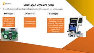 • Os ventiladores mecânicos de pressão positiva também passaram por uma evolução.
VENTILAÇÃO MECÂNICA (VM) I
1ª Geração 2ª Geração 3ª Geração
-Respondiam
ao comando
de entrada de
pressão
-Microprocesados,
trabalham com o
controle da pressão
e do volume, além
da monitorização
gráfica das
variáveis.
-Ventiladores
volumétricos
 