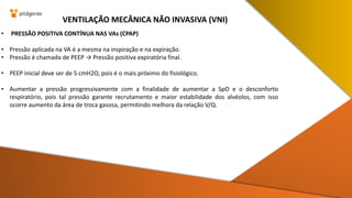 • PRESSÃO POSITIVA CONTÍNUA NAS VAs (CPAP)
• Pressão aplicada na VA é a mesma na inspiração e na expiração.
• Pressão é chamada de PEEP → Pressão positiva expiratória final.
• PEEP inicial deve ser de 5 cmH2O, pois é o mais próximo do fisiológico.
• Aumentar a pressão progressivamente com a finalidade de aumentar a SpO e o desconforto
respiratório, pois tal pressão garante recrutamento e maior estabilidade dos alvéolos, com isso
ocorre aumento da área de troca gasosa, permitindo melhora da relação V/Q.
VENTILAÇÃO MECÂNICA NÃO INVASIVA (VNI)
 