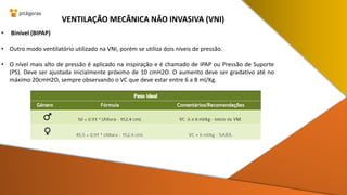 • Binível (BIPAP)
• Outro modo ventilatório utilizado na VNI, porém se utiliza dois níveis de pressão.
• O nível mais alto de pressão é aplicado na inspiração e é chamado de IPAP ou Pressão de Suporte
(PS). Deve ser ajustada inicialmente próximo de 10 cmH2O. O aumento deve ser gradativo até no
máximo 20cmH2O, sempre observando o VC que deve estar entre 6 a 8 ml/Kg.
VENTILAÇÃO MECÂNICA NÃO INVASIVA (VNI)
 