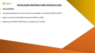 • Binível (BIPAP)
• A pressão aplicada em um nível menor, na expiração, é chamada de EPAP ou PEEP.
• Segue as mesmas orientações de ajuste da PEEP no CPAP.
• Diferença entre IPAP e EPAP deve ser próxima de 5 cmH2O
VENTILAÇÃO MECÂNICA NÃO INVASIVA (VNI)
 