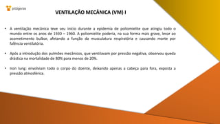 • A ventilação mecânica teve seu início durante a epidemia de poliomielite que atingiu todo o
mundo entre os anos de 1930 – 1960. A poliomielite poderia, na sua forma mais grave, levar ao
acometimento bulbar, afetando a função da musculatura respiratória e causando morte por
falência ventilatória.
• Após a introdução dos pulmões mecânicos, que ventilavam por pressão negativa, observou queda
drástica na mortalidade de 80% para menos de 20%.
• Iron lung: envolviam todo o corpo do doente, deixando apenas a cabeça para fora, exposta a
pressão atmosférica.
VENTILAÇÃO MECÂNICA (VM) I
 