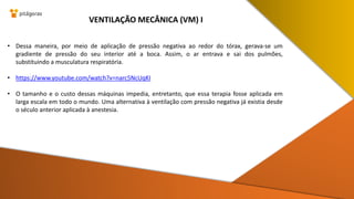 • Dessa maneira, por meio de aplicação de pressão negativa ao redor do tórax, gerava-se um
gradiente de pressão do seu interior até a boca. Assim, o ar entrava e sai dos pulmões,
substituindo a musculatura respiratória.
• https://www.youtube.com/watch?v=narc5NcUqKI
• O tamanho e o custo dessas máquinas impedia, entretanto, que essa terapia fosse aplicada em
larga escala em todo o mundo. Uma alternativa à ventilação com pressão negativa já existia desde
o século anterior aplicada à anestesia.
VENTILAÇÃO MECÂNICA (VM) I
 