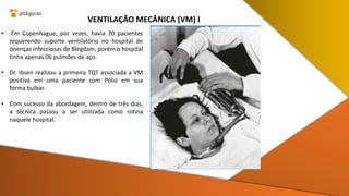 • Em Copenhague, por vezes, havia 70 pacientes
requerendo suporte ventilatório no hospital de
doenças infecciosas de Blegdam, porém o hospital
tinha apenas 06 pulmões de aço.
• Dr. Ibsen realizou a primeira TQT associada a VM
positiva em uma paciente com Polio em sua
forma bulbar.
• Com sucesso da abordagem, dentro de três dias,
a técnica passou a ser utilizada como rotina
naquele hospital.
VENTILAÇÃO MECÂNICA (VM) I
 