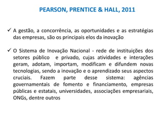 PEARSON, PRENTICE & HALL, 2011
 A gestão, a concorrência, as oportunidades e as estratégias
das empresas, são os principais elos da inovação
 O Sistema de Inovação Nacional - rede de instituições dos
setores público e privado, cujas atividades e interações
geram, adotam, importam, modificam e difundem novas
tecnologias, sendo a inovação e o aprendizado seus aspectos
cruciais. Fazem parte desse sistema: agências
governamentais de fomento e financiamento, empresas
públicas e estatais, universidades, associações empresariais,
ONGs, dentre outros
 