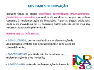 ATIVIDADES DE INOVAÇÃO
Incluem todas as etapas científicas, tecnológicas, organizacionais,
financeiras e comerciais que realmente conduzem, ou que pretendem
conduzir, à implementação de inovações. Algumas dessas atividades
podem ser inovadoras em si, enquanto outras não são novas mas são
necessárias para a implementação.
PODEM SER DE TRÊS TIPOS:
– BEM-SUCEDIDA, por ter resultado na implementação de
uma inovação (embora não necessariamente bem-sucedida
comercialmente);
– EM PROGRESSO, por ainda não ter resultado na
implementação de uma inovação;
– ABANDONADA antes da implementação da inovação.
 