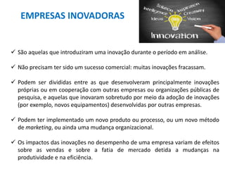 EMPRESAS INOVADORAS
 São aquelas que introduziram uma inovação durante o período em análise.
 Não precisam ter sido um sucesso comercial: muitas inovações fracassam.
 Podem ser divididas entre as que desenvolveram principalmente inovações
próprias ou em cooperação com outras empresas ou organizações públicas de
pesquisa, e aquelas que inovaram sobretudo por meio da adoção de inovações
(por exemplo, novos equipamentos) desenvolvidas por outras empresas.
 Podem ter implementado um novo produto ou processo, ou um novo método
de marketing, ou ainda uma mudança organizacional.
 Os impactos das inovações no desempenho de uma empresa variam de efeitos
sobre as vendas e sobre a fatia de mercado detida a mudanças na
produtividade e na eficiência.
 