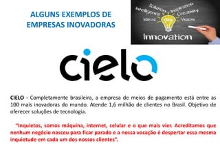 ALGUNS EXEMPLOS DE
EMPRESAS INOVADORAS
CIELO - Completamente brasileira, a empresa de meios de pagamento está entre as
100 mais inovadoras do mundo. Atende 1,6 milhão de clientes no Brasil. Objetivo de
oferecer soluções de tecnologia.
“Inquietos, somos máquina, internet, celular e o que mais vier. Acreditamos que
nenhum negócio nasceu para ficar parado e a nossa vocação é despertar essa mesma
inquietude em cada um dos nossos clientes”.
 