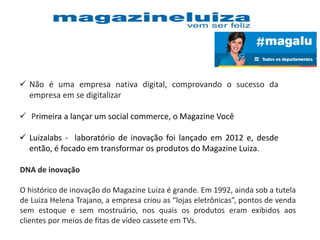  Não é uma empresa nativa digital, comprovando o sucesso da
empresa em se digitalizar
 Primeira a lançar um social commerce, o Magazine Você
 Luizalabs - laboratório de inovação foi lançado em 2012 e, desde
então, é focado em transformar os produtos do Magazine Luiza.
DNA de inovação
O histórico de inovação do Magazine Luiza é grande. Em 1992, ainda sob a tutela
de Luiza Helena Trajano, a empresa criou as “lojas eletrônicas”, pontos de venda
sem estoque e sem mostruário, nos quais os produtos eram exibidos aos
clientes por meios de fitas de vídeo cassete em TVs.
 