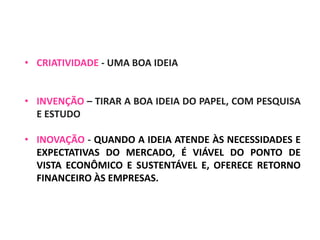• CRIATIVIDADE - UMA BOA IDEIA
• INVENÇÃO – TIRAR A BOA IDEIA DO PAPEL, COM PESQUISA
E ESTUDO
• INOVAÇÃO - QUANDO A IDEIA ATENDE ÀS NECESSIDADES E
EXPECTATIVAS DO MERCADO, É VIÁVEL DO PONTO DE
VISTA ECONÔMICO E SUSTENTÁVEL E, OFERECE RETORNO
FINANCEIRO ÀS EMPRESAS.
 