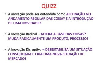 QUIZZ
• A inovação pode ser entendida como ALTERAÇÃO NO
ANDAMENTO REGULAR DAS COISA? É A INTRODUÇÃO
DE UMA NOVIDADE?
• A Inovação Radical – ALTERA A BASE DAS COISAS?
MUDA RADICALMENTE UM PRODUTO, PROCESSO?
• A Inovação Disruptiva – DESESTABILIZA UM SITUAÇÃO
CONSOLIDADA E CRIA UMA NOVA SITUAÇÃO DE
MERCADO?
 