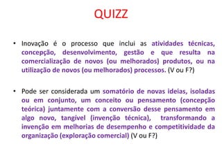 QUIZZ
• Inovação é o processo que inclui as atividades técnicas,
concepção, desenvolvimento, gestão e que resulta na
comercialização de novos (ou melhorados) produtos, ou na
utilização de novos (ou melhorados) processos. (V ou F?)
• Pode ser considerada um somatório de novas ideias, isoladas
ou em conjunto, um conceito ou pensamento (concepção
teórica) juntamente com a conversão desse pensamento em
algo novo, tangível (invenção técnica), transformando a
invenção em melhorias de desempenho e competitividade da
organização (exploração comercial) (V ou F?)
 