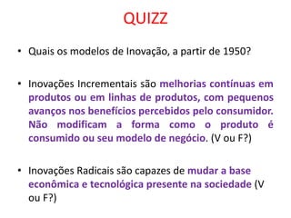 QUIZZ
• Quais os modelos de Inovação, a partir de 1950?
• Inovações Incrementais são melhorias contínuas em
produtos ou em linhas de produtos, com pequenos
avanços nos benefícios percebidos pelo consumidor.
Não modificam a forma como o produto é
consumido ou seu modelo de negócio. (V ou F?)
• Inovações Radicais são capazes de mudar a base
econômica e tecnológica presente na sociedade (V
ou F?)
 