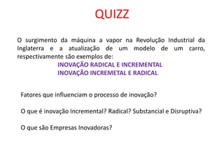 QUIZZ
O surgimento da máquina a vapor na Revolução Industrial da
Inglaterra e a atualização de um modelo de um carro,
respectivamente são exemplos de:
INOVAÇÃO RADICAL E INCREMENTAL
INOVAÇÃO INCREMETAL E RADICAL
Fatores que influenciam o processo de inovação?
O que é inovação Incremental? Radical? Substancial e Disruptiva?
O que são Empresas Inovadoras?
 