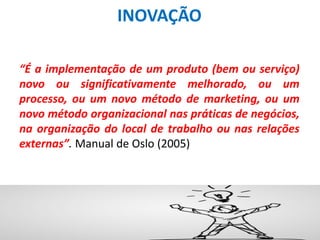 INOVAÇÃO
“É a implementação de um produto (bem ou serviço)
novo ou significativamente melhorado, ou um
processo, ou um novo método de marketing, ou um
novo método organizacional nas práticas de negócios,
na organização do local de trabalho ou nas relações
externas”. Manual de Oslo (2005)
 