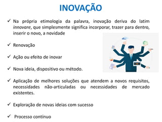 INOVAÇÃO
 Na própria etimologia da palavra, inovação deriva do latim
innovare, que simplesmente significa incorporar, trazer para dentro,
inserir o novo, a novidade
 Renovação
 Ação ou efeito de inovar
 Nova ideia, dispositivo ou método.
 Aplicação de melhores soluções que atendem a novos requisitos,
necessidades não-articuladas ou necessidades de mercado
existentes.
 Exploração de novas ideias com sucesso
 Processo contínuo
 