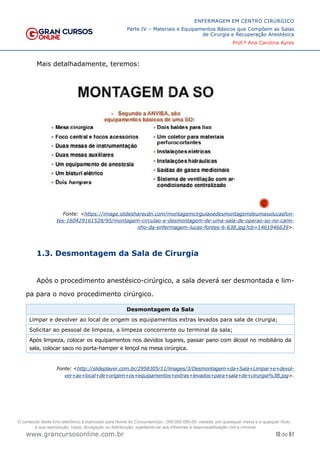 10 de 61
ENFERMAGEM EM CENTRO CIRÚRGICO
Parte IV – Materiais e Equipamentos Básicos que Compõem as Salas
de Cirurgia e Recuperação Anestésica
Prof.ª Ana Carolina Ayres
www.grancursosonline.com.br
Mais detalhadamente, teremos:
Fonte: <https://image.slidesharecdn.com/montagemcirgulaoedesmontagemdeumasolucasfon-
tes-160429161528/95/montagem-circulao-e-desmontagem-de-uma-sala-de-operao-so-no-cami-
nho-da-enfermagem-lucas-fontes-6-638.jpg?cb=1461946639>.
1.3. Desmontagem da Sala de Cirurgia
Após o procedimento anestésico-cirúrgico, a sala deverá ser desmontada e lim-
pa para o novo procedimento cirúrgico.
Desmontagem da Sala
Limpar e devolver ao local de origem os equipamentos extras levados para sala de cirurgia;
Solicitar ao pessoal de limpeza, a limpeza concorrente ou terminal da sala;
Após limpeza, colocar os equipamentos nos devidos lugares, passar pano com álcool no mobiliário da
sala, colocar saco no porta-hamper e lençol na mesa cirúrgica.
Fonte: <http://slideplayer.com.br/2958305/11/images/3/Desmontagem+da+Sala+Limpar+e+devol-
ver+ao+local+de+origem+os+equipamentos+extras+levados+para+sala+de+cirurgia%3B.jpg>.
O conteúdo deste livro eletrônico é licenciado para Nome do Concurseiro(a) - 000.000.000-00, vedada, por quaisquer meios e a qualquer título,
a sua reprodução, cópia, divulgação ou distribuição, sujeitando-se aos infratores à responsabilização civil e criminal.
 