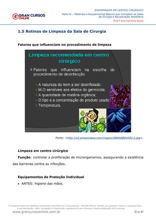 12 de 61
ENFERMAGEM EM CENTRO CIRÚRGICO
Parte IV – Materiais e Equipamentos Básicos que Compõem as Salas
de Cirurgia e Recuperação Anestésica
Prof.ª Ana Carolina Ayres
www.grancursosonline.com.br
1.5 Rotinas de Limpeza da Sala de Cirurgia
Fatores que influenciam no procedimento de limpeza
Fonte: <http://s3.amazonaws.com/magoo/ABAAABOn0AI-2.jpg>.
Limpeza em centro cirúrgico
Função: controlar a proliferação de microrganismos, assegurando a existência
das barreiras contra as infecções.
Equipamentos de Proteção Individual
• ANTES: higiene das mãos.
O conteúdo deste livro eletrônico é licenciado para Nome do Concurseiro(a) - 000.000.000-00, vedada, por quaisquer meios e a qualquer título,
a sua reprodução, cópia, divulgação ou distribuição, sujeitando-se aos infratores à responsabilização civil e criminal.
 