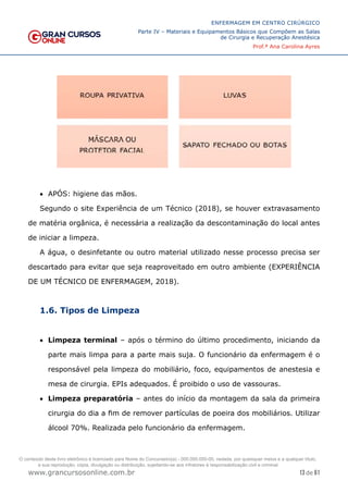 13 de 61
ENFERMAGEM EM CENTRO CIRÚRGICO
Parte IV – Materiais e Equipamentos Básicos que Compõem as Salas
de Cirurgia e Recuperação Anestésica
Prof.ª Ana Carolina Ayres
www.grancursosonline.com.br
• APÓS: higiene das mãos.
Segundo o site Experiência de um Técnico (2018), se houver extravasamento
de matéria orgânica, é necessária a realização da descontaminação do local antes
de iniciar a limpeza.
A água, o desinfetante ou outro material utilizado nesse processo precisa ser
descartado para evitar que seja reaproveitado em outro ambiente (EXPERIÊNCIA
DE UM TÉCNICO DE ENFERMAGEM, 2018).
1.6. Tipos de Limpeza
• Limpeza terminal – após o término do último procedimento, iniciando da
parte mais limpa para a parte mais suja. O funcionário da enfermagem é o
responsável pela limpeza do mobiliário, foco, equipamentos de anestesia e
mesa de cirurgia. EPIs adequados. É proibido o uso de vassouras.
• Limpeza preparatória – antes do início da montagem da sala da primeira
cirurgia do dia a fim de remover partículas de poeira dos mobiliários. Utilizar
álcool 70%. Realizada pelo funcionário da enfermagem.
O conteúdo deste livro eletrônico é licenciado para Nome do Concurseiro(a) - 000.000.000-00, vedada, por quaisquer meios e a qualquer título,
a sua reprodução, cópia, divulgação ou distribuição, sujeitando-se aos infratores à responsabilização civil e criminal.
 