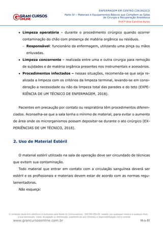 14 de 61
ENFERMAGEM EM CENTRO CIRÚRGICO
Parte IV – Materiais e Equipamentos Básicos que Compõem as Salas
de Cirurgia e Recuperação Anestésica
Prof.ª Ana Carolina Ayres
www.grancursosonline.com.br
• Limpeza operatória – durante o procedimento cirúrgico quando ocorrer
contaminação do chão com presença de matéria orgânica ou resíduos.
− Responsável: funcionário da enfermagem, utilizando uma pinça ou mãos
enluvadas.
• Limpeza concorrente – realizada entre uma e outra cirurgia para remoção
de sujidades e de matéria orgânica presentes nos instrumentais e acessórios.
• Procedimentos infectados – nessas situações, recomenda-se que seja re-
alizada a limpeza com os critérios da limpeza terminal, levando-se em consi-
deração a necessidade ou não da limpeza total das paredes e do teto (EXPE-
RIÊNCIA DE UM TÉCNICO DE ENFERMAGEM, 2018).
Pacientes em precaução por contato ou respiratória têm procedimentos diferen-
ciados. Aconselha-se que a sala tenha o mínimo de material, para evitar o aumento
de área onde os microrganismos possam depositar-se durante o ato cirúrgico (EX-
PERIÊNCIAS DE UM TÉCNICO, 2018).
2. Uso de Material Estéril
O material estéril utilizado na sala de operação deve ser circundado de técnicas
que evitem sua contaminação.
Todo material que entrar em contato com a circulação sanguínea deverá ser
estéril e os profissionais e materiais devem estar de acordo com as normas regu-
lamentadoras.
Não esqueça:
O conteúdo deste livro eletrônico é licenciado para Nome do Concurseiro(a) - 000.000.000-00, vedada, por quaisquer meios e a qualquer título,
a sua reprodução, cópia, divulgação ou distribuição, sujeitando-se aos infratores à responsabilização civil e criminal.
 