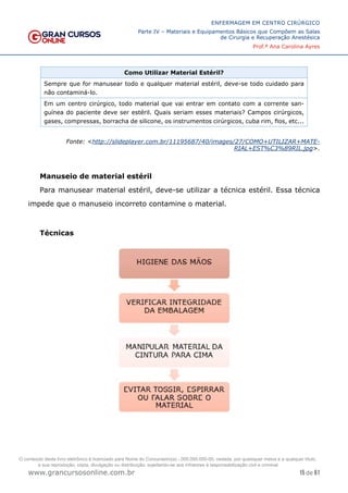 15 de 61
ENFERMAGEM EM CENTRO CIRÚRGICO
Parte IV – Materiais e Equipamentos Básicos que Compõem as Salas
de Cirurgia e Recuperação Anestésica
Prof.ª Ana Carolina Ayres
www.grancursosonline.com.br
Como Utilizar Material Estéril?
Sempre que for manusear todo e qualquer material estéril, deve-se todo cuidado para
não contaminá-lo.
Em um centro cirúrgico, todo material que vai entrar em contato com a corrente san-
guínea do paciente deve ser estéril. Quais seriam esses materiais? Campos cirúrgicos,
gases, compressas, borracha de silicone, os instrumentos cirúrgicos, cuba rim, fios, etc...
Fonte: <http://slideplayer.com.br/11195687/40/images/27/COMO+UTILIZAR+MATE-
RIAL+EST%C3%89RIL.jpg>.
Manuseio de material estéril
Para manusear material estéril, deve-se utilizar a técnica estéril. Essa técnica
impede que o manuseio incorreto contamine o material.
Técnicas
O conteúdo deste livro eletrônico é licenciado para Nome do Concurseiro(a) - 000.000.000-00, vedada, por quaisquer meios e a qualquer título,
a sua reprodução, cópia, divulgação ou distribuição, sujeitando-se aos infratores à responsabilização civil e criminal.
 