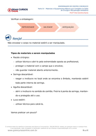 16 de 61
ENFERMAGEM EM CENTRO CIRÚRGICO
Parte IV – Materiais e Equipamentos Básicos que Compõem as Salas
de Cirurgia e Recuperação Anestésica
Prof.ª Ana Carolina Ayres
www.grancursosonline.com.br
Verificar a embalagem:
Não encostar o corpo no material estéril a ser manipulado.
Tipos de materiais a serem manipulados
• Pacote cirúrgico:
− utilizar técnica e abri-lo pela extremidade oposta ao profissional;
− proteger o material com o campo que o envolve;
− não guardar material aberto anteriormente.
• Seringa descartável:
− rasgar o invólucro no local onde se encontra o êmbolo, mantendo estéril
toda parte interna da seringa.
• Agulha descartável:
− abrir o invólucro no sentido do canhão. Fixá-la à ponta da seringa, manten-
do-a protegida até o uso.
• Luva estéril:
− utilizar técnica para calcá-la.
Vamos praticar um pouco?
O conteúdo deste livro eletrônico é licenciado para Nome do Concurseiro(a) - 000.000.000-00, vedada, por quaisquer meios e a qualquer título,
a sua reprodução, cópia, divulgação ou distribuição, sujeitando-se aos infratores à responsabilização civil e criminal.
 
