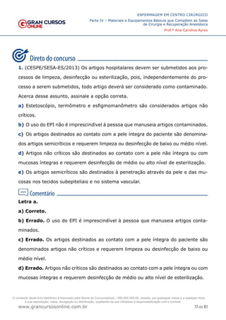 17 de 61
ENFERMAGEM EM CENTRO CIRÚRGICO
Parte IV – Materiais e Equipamentos Básicos que Compõem as Salas
de Cirurgia e Recuperação Anestésica
Prof.ª Ana Carolina Ayres
www.grancursosonline.com.br
1. (CESPE/SESA-ES/2013) Os artigos hospitalares devem ser submetidos aos pro-
cessos de limpeza, desinfecção ou esterilização, pois, independentemente do pro-
cesso a serem submetidos, todo artigo deverá ser considerado como contaminado.
Acerca desse assunto, assinale a opção correta.
a) Estetoscópio, termômetro e esfigmomanômetro são considerados artigos não
críticos.
b) O uso do EPI não é imprescindível à pessoa que manuseia artigos contaminados.
c) Os artigos destinados ao contato com a pele íntegra do paciente são denomina-
dos artigos semicríticos e requerem limpeza ou desinfecção de baixo ou médio nível.
d) Artigos não críticos são destinados ao contato com a pele não íntegra ou com
mucosas íntegras e requerem desinfecção de médio ou alto nível de esterilização.
e) Os artigos semicríticos são destinados à penetração através da pele e das mu-
cosas nos tecidos subepiteliais e no sistema vascular.
Letra a.
a) Correto.
b) Errado. O uso do EPI é imprescindível à pessoa que manuseia artigos conta-
minados.
c) Errado. Os artigos destinados ao contato com a pele íntegra do paciente são
denominados artigos não críticos e requerem limpeza ou desinfecção de baixo ou
médio nível.
d) Errado. Artigos não críticos são destinados ao contato com a pele íntegra ou com
mucosas íntegras e requerem desinfecção de médio ou alto nível de esterilização.
O conteúdo deste livro eletrônico é licenciado para Nome do Concurseiro(a) - 000.000.000-00, vedada, por quaisquer meios e a qualquer título,
a sua reprodução, cópia, divulgação ou distribuição, sujeitando-se aos infratores à responsabilização civil e criminal.
 