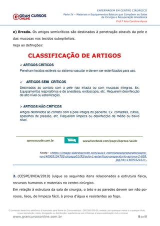 18 de 61
ENFERMAGEM EM CENTRO CIRÚRGICO
Parte IV – Materiais e Equipamentos Básicos que Compõem as Salas
de Cirurgia e Recuperação Anestésica
Prof.ª Ana Carolina Ayres
www.grancursosonline.com.br
e) Errado. Os artigos semicríticos são destinados à penetração através da pele e
das mucosas nos tecidos subepiteliais.
Veja as definições:
Fonte: <https://image.slidesharecdn.com/aula1-esterilizacaopreparatorioapro-
va-140905154703-phpapp01/95/aula-1-esterilizao-preparatorio-aprova-2-638.
jpg?cb=1409932161>.
2. (CESPE/INCA/2010) Julgue os seguintes itens relacionados a estrutura física,
recursos humanos e materiais no centro cirúrgico.
Em relação à estrutura da sala de cirurgia, o teto e as paredes devem ser não po-
rosos, lisos, de limpeza fácil, à prova d’água e resistentes ao fogo.
O conteúdo deste livro eletrônico é licenciado para Nome do Concurseiro(a) - 000.000.000-00, vedada, por quaisquer meios e a qualquer título,
a sua reprodução, cópia, divulgação ou distribuição, sujeitando-se aos infratores à responsabilização civil e criminal.
 