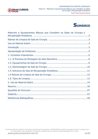2 de 61
ENFERMAGEM EM CENTRO CIRÚRGICO
Parte IV – Materiais e Equipamentos Básicos que Compõem as Salas
de Cirurgia e Recuperação Anestésica
Prof.ª Ana Carolina Ayres
www.grancursosonline.com.br
SUMÁRIO
Materiais e Equipamentos Básicos que Compõem as Salas de Cirurgia e
Recuperação Anestésica. .............................................................................3
Rotinas de Limpeza da Sala de Cirurgia. ........................................................3
Uso de Material Estéril..................................................................................3
Introdução.................................................................................................3
Apresentação da Professora..........................................................................4
1. Conceitos Importantes.............................................................................5
1.1. O Processo de Montagem da Sala Operatória............................................6
1.2. Equipamentos da Sala de Cirurgia...........................................................9
1.3. Desmontagem da Sala de Cirurgia.........................................................10
1.4. Estrutura da Sala de Recuperação Anestésica..........................................11
1.5 Rotinas de Limpeza da Sala de Cirurgia...................................................12
1.6. Tipos de Limpeza................................................................................13
2. Uso de Material Estéril............................................................................14
Resumo....................................................................................................35
Questões de Concurso................................................................................47
Gabarito...................................................................................................57
Referências Bibliográficas...........................................................................58
O conteúdo deste livro eletrônico é licenciado para Nome do Concurseiro(a) - 000.000.000-00, vedada, por quaisquer meios e a qualquer título,
a sua reprodução, cópia, divulgação ou distribuição, sujeitando-se aos infratores à responsabilização civil e criminal.
 
