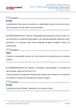 20 de 61
ENFERMAGEM EM CENTRO CIRÚRGICO
Parte IV – Materiais e Equipamentos Básicos que Compõem as Salas
de Cirurgia e Recuperação Anestésica
Prof.ª Ana Carolina Ayres
www.grancursosonline.com.br
Errado.
A engenharia clínica avalia os produtos e a capacidade do setor e auxilia na aquisi-
ção do produto. Ela não define as suas escolhas.
5. (CESPE/INCA/2010) A sala de recuperação pós-anestésica precisa conter, em
sua área física, um posto de enfermagem, uma sala de guarda de materiais e equi-
pamentos e um expurgo, assim como instalação de gases (oxigênio, vácuo e ar
comprimido).
Certo.
A sala de recuperação precisa ter uma estrutura de atendimento ao paciente
instável.
6. (CESPE/INCA/2010) Em relação a montagem, desmontagem e circulação da
sala cirúrgica, julgue os itens de 6 a 9.
A porta da sala de cirurgia deve sempre estar aberta, para melhorar a circulação do
ar e facilitar o acesso de funcionários do centro cirúrgico.
Errado.
A porta deve estar fechada, impedindo o livre acesso à área.
O conteúdo deste livro eletrônico é licenciado para Nome do Concurseiro(a) - 000.000.000-00, vedada, por quaisquer meios e a qualquer título,
a sua reprodução, cópia, divulgação ou distribuição, sujeitando-se aos infratores à responsabilização civil e criminal.
 