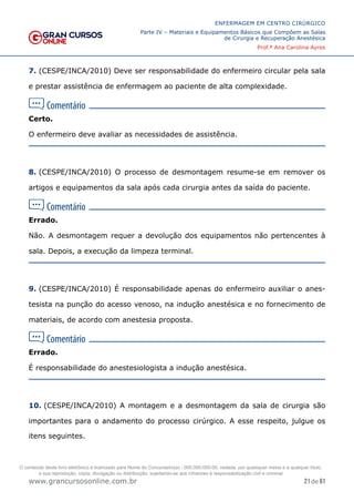 21 de 61
ENFERMAGEM EM CENTRO CIRÚRGICO
Parte IV – Materiais e Equipamentos Básicos que Compõem as Salas
de Cirurgia e Recuperação Anestésica
Prof.ª Ana Carolina Ayres
www.grancursosonline.com.br
7. (CESPE/INCA/2010) Deve ser responsabilidade do enfermeiro circular pela sala
e prestar assistência de enfermagem ao paciente de alta complexidade.
Certo.
O enfermeiro deve avaliar as necessidades de assistência.
8. (CESPE/INCA/2010) O processo de desmontagem resume-se em remover os
artigos e equipamentos da sala após cada cirurgia antes da saída do paciente.
Errado.
Não. A desmontagem requer a devolução dos equipamentos não pertencentes à
sala. Depois, a execução da limpeza terminal.
9. (CESPE/INCA/2010) É responsabilidade apenas do enfermeiro auxiliar o anes-
tesista na punção do acesso venoso, na indução anestésica e no fornecimento de
materiais, de acordo com anestesia proposta.
Errado.
É responsabilidade do anestesiologista a indução anestésica.
10. (CESPE/INCA/2010) A montagem e a desmontagem da sala de cirurgia são
importantes para o andamento do processo cirúrgico. A esse respeito, julgue os
itens seguintes.
O conteúdo deste livro eletrônico é licenciado para Nome do Concurseiro(a) - 000.000.000-00, vedada, por quaisquer meios e a qualquer título,
a sua reprodução, cópia, divulgação ou distribuição, sujeitando-se aos infratores à responsabilização civil e criminal.
 