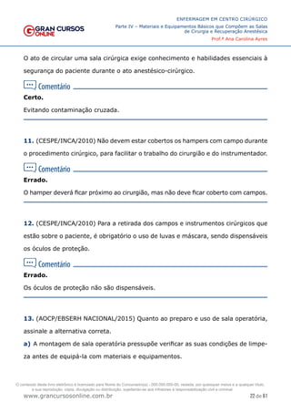 22 de 61
ENFERMAGEM EM CENTRO CIRÚRGICO
Parte IV – Materiais e Equipamentos Básicos que Compõem as Salas
de Cirurgia e Recuperação Anestésica
Prof.ª Ana Carolina Ayres
www.grancursosonline.com.br
O ato de circular uma sala cirúrgica exige conhecimento e habilidades essenciais à
segurança do paciente durante o ato anestésico-cirúrgico.
Certo.
Evitando contaminação cruzada.
11. (CESPE/INCA/2010) Não devem estar cobertos os hampers com campo durante
o procedimento cirúrgico, para facilitar o trabalho do cirurgião e do instrumentador.
Errado.
O hamper deverá ficar próximo ao cirurgião, mas não deve ficar coberto com campos.
12. (CESPE/INCA/2010) Para a retirada dos campos e instrumentos cirúrgicos que
estão sobre o paciente, é obrigatório o uso de luvas e máscara, sendo dispensáveis
os óculos de proteção.
Errado.
Os óculos de proteção não são dispensáveis.
13. (AOCP/EBSERH NACIONAL/2015) Quanto ao preparo e uso de sala operatória,
assinale a alternativa correta.
a) A montagem de sala operatória pressupõe verificar as suas condições de limpe-
za antes de equipá-la com materiais e equipamentos.
O conteúdo deste livro eletrônico é licenciado para Nome do Concurseiro(a) - 000.000.000-00, vedada, por quaisquer meios e a qualquer título,
a sua reprodução, cópia, divulgação ou distribuição, sujeitando-se aos infratores à responsabilização civil e criminal.
 