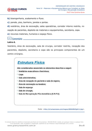 24 de 61
ENFERMAGEM EM CENTRO CIRÚRGICO
Parte IV – Materiais e Equipamentos Básicos que Compõem as Salas
de Cirurgia e Recuperação Anestésica
Prof.ª Ana Carolina Ayres
www.grancursosonline.com.br
b) bioengenharia, acabamento e fluxo.
c) parede, piso, banheiro, janelas e portas.
d) vestiários, área de escovação, salas operatórias, corredor interno restrito, re-
cepção de pacientes, depósito de materiais e equipamentos, secretaria, copa.
e) recursos materiais, humanos e espaço físico.
Letra d.
Vestiário, área de escovação, sala de cirurgia, corredor restrito, recepção dos
pacientes, depósito, secretaria e copa são os principais componentes de um
centro cirúrgico.
Fonte: <http://s3.amazonaws.com/magoo/ABAAABUSgAJ-2.jpg>.
O conteúdo deste livro eletrônico é licenciado para Nome do Concurseiro(a) - 000.000.000-00, vedada, por quaisquer meios e a qualquer título,
a sua reprodução, cópia, divulgação ou distribuição, sujeitando-se aos infratores à responsabilização civil e criminal.
 