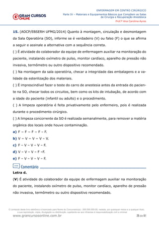 25 de 61
ENFERMAGEM EM CENTRO CIRÚRGICO
Parte IV – Materiais e Equipamentos Básicos que Compõem as Salas
de Cirurgia e Recuperação Anestésica
Prof.ª Ana Carolina Ayres
www.grancursosonline.com.br
15. (AOCP/EBSERH UFMG/2014) Quanto à montagem, circulação e desmontagem
da Sala Operatória (SO), informe se é verdadeiro (V) ou falso (F) o que se afirma
a seguir e assinale a alternativa com a sequência correta.
( ) É atividade do colaborador da equipe de enfermagem auxiliar na monitoração do
paciente, instalando oxímetro de pulso, monitor cardíaco, aparelho de pressão não
invasiva, termômetro ou outro dispositivo recomendado.
( ) Na montagem da sala operatória, checar a integridade das embalagens e a va-
lidade da esterilização dos materiais.
( ) É imprescindível fazer o teste do carro de anestesia antes da entrada do pacien-
te na SO, checar todos os circuitos, bem como os kits de intubação, de acordo com
a idade do paciente (infantil ou adulto) e o procedimento.
( ) A limpeza operatória é feita privativamente pelo enfermeiro, pois é realizada
durante o procedimento cirúrgico.
( ) A limpeza concorrente da SO é realizada semanalmente, para remover a matéria
orgânica dos locais onde houve contaminação.
a) F − F − F − F – F.
b) V − V − V − V – V.
c) F – V – V – V – F.
d) V – V – V – F –F.
e) F – V – V – V – F.
Letra d.
(V) É atividade do colaborador da equipe de enfermagem auxiliar na monitoração
do paciente, instalando oxímetro de pulso, monitor cardíaco, aparelho de pressão
não invasiva, termômetro ou outro dispositivo recomendado.
O conteúdo deste livro eletrônico é licenciado para Nome do Concurseiro(a) - 000.000.000-00, vedada, por quaisquer meios e a qualquer título,
a sua reprodução, cópia, divulgação ou distribuição, sujeitando-se aos infratores à responsabilização civil e criminal.
 