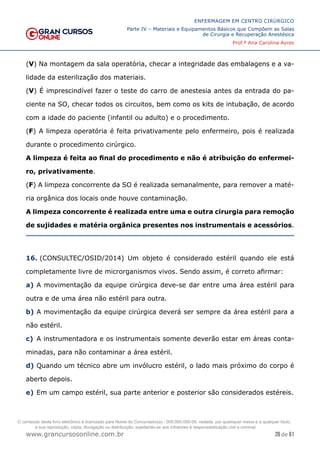 26 de 61
ENFERMAGEM EM CENTRO CIRÚRGICO
Parte IV – Materiais e Equipamentos Básicos que Compõem as Salas
de Cirurgia e Recuperação Anestésica
Prof.ª Ana Carolina Ayres
www.grancursosonline.com.br
(V) Na montagem da sala operatória, checar a integridade das embalagens e a va-
lidade da esterilização dos materiais.
(V) É imprescindível fazer o teste do carro de anestesia antes da entrada do pa-
ciente na SO, checar todos os circuitos, bem como os kits de intubação, de acordo
com a idade do paciente (infantil ou adulto) e o procedimento.
(F) A limpeza operatória é feita privativamente pelo enfermeiro, pois é realizada
durante o procedimento cirúrgico.
A limpeza é feita ao final do procedimento e não é atribuição do enfermei-
ro, privativamente.
(F) A limpeza concorrente da SO é realizada semanalmente, para remover a maté-
ria orgânica dos locais onde houve contaminação.
A limpeza concorrente é realizada entre uma e outra cirurgia para remoção
de sujidades e matéria orgânica presentes nos instrumentais e acessórios.
16. (CONSULTEC/OSID/2014) Um objeto é considerado estéril quando ele está
completamente livre de microrganismos vivos. Sendo assim, é correto afirmar:
a) A movimentação da equipe cirúrgica deve-se dar entre uma área estéril para
outra e de uma área não estéril para outra.
b) A movimentação da equipe cirúrgica deverá ser sempre da área estéril para a
não estéril.
c) A instrumentadora e os instrumentais somente deverão estar em áreas conta-
minadas, para não contaminar a área estéril.
d) Quando um técnico abre um invólucro estéril, o lado mais próximo do corpo é
aberto depois.
e) Em um campo estéril, sua parte anterior e posterior são considerados estéreis.
O conteúdo deste livro eletrônico é licenciado para Nome do Concurseiro(a) - 000.000.000-00, vedada, por quaisquer meios e a qualquer título,
a sua reprodução, cópia, divulgação ou distribuição, sujeitando-se aos infratores à responsabilização civil e criminal.
 
