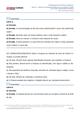 27 de 61
ENFERMAGEM EM CENTRO CIRÚRGICO
Parte IV – Materiais e Equipamentos Básicos que Compõem as Salas
de Cirurgia e Recuperação Anestésica
Prof.ª Ana Carolina Ayres
www.grancursosonline.com.br
Letra a.
a) Correto.
b) Errado. A movimentação se dá entre área estéril/estéril e área não estéril/não
estéril.
c) Errado. Deverão estar em áreas estéreis, pois o instrumental é estéril.
d) Errado. Deve-se manter o invólucro mais distante do corpo.
e) Errado. A parte posterior é a que entra em contato com mãos e mesa, portanto
uma é estéril, a outra não.
17. (CONSULTEC/OSID/2014) Sobre a limpeza do material da área do Centro Ci-
rúrgico, é correto afirmar:
a) No piso, deverá haver apenas desinfecção semanal, que substitui a limpeza.
b) Nas janelas, deverá haver a limpeza ou desinfecção, com água e sabão ou de-
tergente.
c) Nos aparelhos de telefone, bancada, deverão ser utilizados água e sabão, nunca
o álcool a 70%.
d) No teto, deverá ser realizada a varredura seca.
e) A limpeza pesada dos esgotos e rodapés deverá ser realizada diariamente.
Letra b.
b) Correto.
a) Errado. A limpeza deverá ser concorrente entre as cirurgias e terminal ao final
do dia.
O conteúdo deste livro eletrônico é licenciado para Nome do Concurseiro(a) - 000.000.000-00, vedada, por quaisquer meios e a qualquer título,
a sua reprodução, cópia, divulgação ou distribuição, sujeitando-se aos infratores à responsabilização civil e criminal.
 