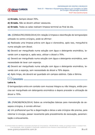 28 de 61
ENFERMAGEM EM CENTRO CIRÚRGICO
Parte IV – Materiais e Equipamentos Básicos que Compõem as Salas
de Cirurgia e Recuperação Anestésica
Prof.ª Ana Carolina Ayres
www.grancursosonline.com.br
c) Errado. Sempre álcool 70%.
d) Errado. Não se devem utilizar vassouras.
e) Errado. Todas as salas realizam limpeza terminal ao final do dia.
18. (CONSULTEC/OSID/2014) Em relação à limpeza e desinfecção do laringoscópio
utilizado no centro cirúrgico, pode-se afirmar:
a) Realizada uma limpeza prévia com água e clorexidina, após isso, mergulhá-lo
numa solução com álcool.
b) Deverá ser mergulhado numa solução com água e detergente enzimático, la-
vando com a esponja e, após seco, utilizar o álcool a 70%.
c) Deverá ser mergulhado numa solução com água e detergente enzimático, sem
necessidade de lavar com esponja.
d) Deverá ser mergulhado numa solução com água e detergente enzimático, la-
vando com a esponja, sem necessidade do álcool a 70% depois.
e) Após limpo, ele deverá ser guardado em campos estéreis. Cabo e lâmina.
Letra b.
O laringoscópio entra em contato com mucosa íntegra ou não íntegra, então pre-
cisa ser mergulhado em detergente enzimático e depois proceder a utilização de
álcool a 70%.
19. (FUNCAB/INCA/2014) Sobre as orientações básicas para manutenção da as-
sepsia cirúrgica, é correto afirmar:
a) Um profissional que fez a degermação e deixa a sala cirúrgica não precisa, para
retornar à cirurgia, passar novamente pelo procedimento de escovação, paramen-
tação e enluvamento.
O conteúdo deste livro eletrônico é licenciado para Nome do Concurseiro(a) - 000.000.000-00, vedada, por quaisquer meios e a qualquer título,
a sua reprodução, cópia, divulgação ou distribuição, sujeitando-se aos infratores à responsabilização civil e criminal.
 