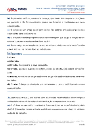 29 de 61
ENFERMAGEM EM CENTRO CIRÚRGICO
Parte IV – Materiais e Equipamentos Básicos que Compõem as Salas
de Cirurgia e Recuperação Anestésica
Prof.ª Ana Carolina Ayres
www.grancursosonline.com.br
b) Suprimentos estéreis, como uma bandeja, que forem abertos para a cirurgia de
um paciente e não forem utilizados podem ser fechados e reutilizados sem nova
esterilização.
c) O contato de um artigo estéril com objetos não estéreis em qualquer ponto não
é suficiente para contaminá-lo.
d) O braço (não estéril) do profissional de enfermagem que ocupa a função de cir-
culante pode ser estendido sobre área estéril.
e) Se um rasgo ou perfuração do campo permite o contato com uma superfície não
estéril sob ele, tal campo deve ser substituído.
Letra e.
e) Correto.
a) Errado. É necessária a nova escovação.
b) Errado. Qualquer suprimento estéril, depois de aberto, não poderá ser reutili-
zado.
c) Errado. O contato de artigo estéril com artigo não estéril é suficiente para con-
taminá-lo.
d) Errado. O braço do circulante em contato com o campo estéril permite a sua
contaminação.
20. (ISGH/ISGH/2017) De acordo com as práticas recomendadas sobre limpeza
ambiental da Central de Material e Esterilização marque o item incorreto:
a) O pó deve ser removido com técnica úmida de todas as superfícies horizontais
da CME (bancadas, mesas, móveis, prateleiras, equipamentos e piso), no início de
cada dia de trabalho.
O conteúdo deste livro eletrônico é licenciado para Nome do Concurseiro(a) - 000.000.000-00, vedada, por quaisquer meios e a qualquer título,
a sua reprodução, cópia, divulgação ou distribuição, sujeitando-se aos infratores à responsabilização civil e criminal.
 