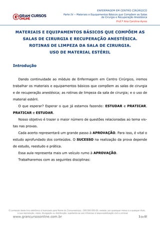 3 de 61
ENFERMAGEM EM CENTRO CIRÚRGICO
Parte IV – Materiais e Equipamentos Básicos que Compõem as Salas
de Cirurgia e Recuperação Anestésica
Prof.ª Ana Carolina Ayres
www.grancursosonline.com.br
MATERIAIS E EQUIPAMENTOS BÁSICOS QUE COMPÕEM AS
SALAS DE CIRURGIA E RECUPERAÇÃO ANESTÉSICA.
ROTINAS DE LIMPEZA DA SALA DE CIRURGIA.
USO DE MATERIAL ESTÉRIL
Introdução
Dando continuidade ao módulo de Enfermagem em Centro Cirúrgico, iremos
trabalhar os materiais e equipamentos básicos que compõem as salas de cirurgia
e de recuperação anestésica; as rotinas de limpeza da sala de cirurgia; e o uso de
material estéril.
O que esperar? Esperar o que já estamos fazendo: ESTUDAR e PRATICAR.
PRATICAR e ESTUDAR.
Nosso objetivo é trazer o maior número de questões relacionadas ao tema vis-
tas nas provas.
Cada acerto representará um grande passo à APROVAÇÃO. Para isso, é vital o
estudo aprofundado dos conteúdos. O SUCESSO na realização da prova depende
de estudo, reestudo e prática.
Essa aula representa mais um veículo rumo à APROVAÇÃO.
Trabalharemos com as seguintes disciplinas:
O conteúdo deste livro eletrônico é licenciado para Nome do Concurseiro(a) - 000.000.000-00, vedada, por quaisquer meios e a qualquer título,
a sua reprodução, cópia, divulgação ou distribuição, sujeitando-se aos infratores à responsabilização civil e criminal.
 