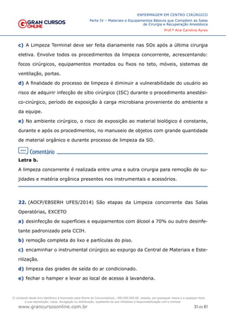 31 de 61
ENFERMAGEM EM CENTRO CIRÚRGICO
Parte IV – Materiais e Equipamentos Básicos que Compõem as Salas
de Cirurgia e Recuperação Anestésica
Prof.ª Ana Carolina Ayres
www.grancursosonline.com.br
c) A Limpeza Terminal deve ser feita diariamente nas SOs após a última cirurgia
eletiva. Envolve todos os procedimentos da limpeza concorrente, acrescentando:
focos cirúrgicos, equipamentos montados ou fixos no teto, móveis, sistemas de
ventilação, portas.
d) A finalidade do processo de limpeza é diminuir a vulnerabilidade do usuário ao
risco de adquirir infecção de sítio cirúrgico (ISC) durante o procedimento anestési-
co-cirúrgico, período de exposição à carga microbiana proveniente do ambiente e
da equipe.
e) No ambiente cirúrgico, o risco de exposição ao material biológico é constante,
durante e após os procedimentos, no manuseio de objetos com grande quantidade
de material orgânico e durante processo de limpeza da SO.
Letra b.
A limpeza concorrente é realizada entre uma e outra cirurgia para remoção de su-
jidades e matéria orgânica presentes nos instrumentais e acessórios.
22. (AOCP/EBSERH UFES/2014) São etapas da Limpeza concorrente das Salas
Operatórias, EXCETO
a) desinfecção de superfícies e equipamentos com álcool a 70% ou outro desinfe-
tante padronizado pela CCIH.
b) remoção completa do lixo e partículas do piso.
c) encaminhar o instrumental cirúrgico ao expurgo da Central de Materiais e Este-
rilização.
d) limpeza das grades de saída do ar condicionado.
e) fechar o hamper e levar ao local de acesso à lavanderia.
O conteúdo deste livro eletrônico é licenciado para Nome do Concurseiro(a) - 000.000.000-00, vedada, por quaisquer meios e a qualquer título,
a sua reprodução, cópia, divulgação ou distribuição, sujeitando-se aos infratores à responsabilização civil e criminal.
 