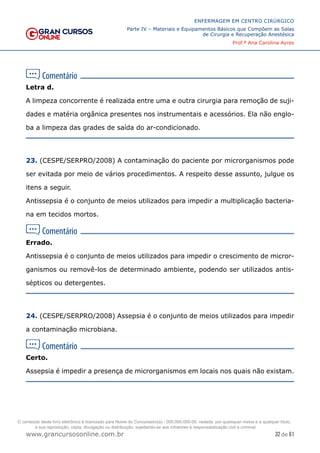 32 de 61
ENFERMAGEM EM CENTRO CIRÚRGICO
Parte IV – Materiais e Equipamentos Básicos que Compõem as Salas
de Cirurgia e Recuperação Anestésica
Prof.ª Ana Carolina Ayres
www.grancursosonline.com.br
Letra d.
A limpeza concorrente é realizada entre uma e outra cirurgia para remoção de suji-
dades e matéria orgânica presentes nos instrumentais e acessórios. Ela não englo-
ba a limpeza das grades de saída do ar-condicionado.
23. (CESPE/SERPRO/2008) A contaminação do paciente por microrganismos pode
ser evitada por meio de vários procedimentos. A respeito desse assunto, julgue os
itens a seguir.
Antissepsia é o conjunto de meios utilizados para impedir a multiplicação bacteria-
na em tecidos mortos.
Errado.
Antissepsia é o conjunto de meios utilizados para impedir o crescimento de micror-
ganismos ou removê-los de determinado ambiente, podendo ser utilizados antis-
sépticos ou detergentes.
24. (CESPE/SERPRO/2008) Assepsia é o conjunto de meios utilizados para impedir
a contaminação microbiana.
Certo.
Assepsia é impedir a presença de microrganismos em locais nos quais não existam.
O conteúdo deste livro eletrônico é licenciado para Nome do Concurseiro(a) - 000.000.000-00, vedada, por quaisquer meios e a qualquer título,
a sua reprodução, cópia, divulgação ou distribuição, sujeitando-se aos infratores à responsabilização civil e criminal.
 