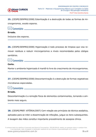 33 de 61
ENFERMAGEM EM CENTRO CIRÚRGICO
Parte IV – Materiais e Equipamentos Básicos que Compõem as Salas
de Cirurgia e Recuperação Anestésica
Prof.ª Ana Carolina Ayres
www.grancursosonline.com.br
25. (CESPE/SERPRO/2008) Esterilização é a destruição de todas as formas de mi-
crorganismos, exceto esporos.
Errado.
Inclusive dos esporos.
26. (CESPE/SERPRO/2008) Higienização é todo processo de limpeza que visa re-
mover resíduos e reduzir microrganismos a níveis recomendados pelos códigos
sanitários.
Certo.
Manter o ambiente higienizado é mantê-lo livre do crescimento de microrganismos.
27. (CESPE/SERPRO/2008) Descontaminação é a destruição de formas vegetativas
microbianas esporuladas.
Errado.
Descontaminação é a remoção física de elementos contaminantes, tornando o am-
biente mais seguro.
28. (CESPE/PREF. VITÓRIA/2007) Com relação aos princípios da técnica asséptica,
aplicados para se inibir a disseminação de infecções, julgue os itens subsequentes.
A lavagem das mãos constitui importante procedimento de assepsia clínica.
O conteúdo deste livro eletrônico é licenciado para Nome do Concurseiro(a) - 000.000.000-00, vedada, por quaisquer meios e a qualquer título,
a sua reprodução, cópia, divulgação ou distribuição, sujeitando-se aos infratores à responsabilização civil e criminal.
 