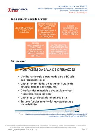 37 de 61
ENFERMAGEM EM CENTRO CIRÚRGICO
Parte IV – Materiais e Equipamentos Básicos que Compõem as Salas
de Cirurgia e Recuperação Anestésica
Prof.ª Ana Carolina Ayres
www.grancursosonline.com.br
Como preparar a sala de cirurgia?
Não esquecer!
Fonte: <https://image.slidesharecdn.com/instrumentaocirrgica-140712151606-phpapp02/95/
instrumentao-cirrgica-16-638.jpg?cb=1405178226>.
O conteúdo deste livro eletrônico é licenciado para Nome do Concurseiro(a) - 000.000.000-00, vedada, por quaisquer meios e a qualquer título,
a sua reprodução, cópia, divulgação ou distribuição, sujeitando-se aos infratores à responsabilização civil e criminal.
 
