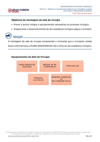 38 de 61
ENFERMAGEM EM CENTRO CIRÚRGICO
Parte IV – Materiais e Equipamentos Básicos que Compõem as Salas
de Cirurgia e Recuperação Anestésica
Prof.ª Ana Carolina Ayres
www.grancursosonline.com.br
Objetivos da montagem da sala de cirurgia
• Prever e prover artigos e equipamentos necessários ao processo cirúrgico.
• Proporcionar o desenvolvimento do ato anestésico-cirúrgico seguro e humano.
A montagem da sala de cirurgia compreende o momento que a circulante recebe
do(a) enfermeiro(a) o PLANO ASSISTENCIAL até o início do ato anestésico-cirúrgico.
Equipamentos da Sala de Cirurgia
O conteúdo deste livro eletrônico é licenciado para Nome do Concurseiro(a) - 000.000.000-00, vedada, por quaisquer meios e a qualquer título,
a sua reprodução, cópia, divulgação ou distribuição, sujeitando-se aos infratores à responsabilização civil e criminal.
 